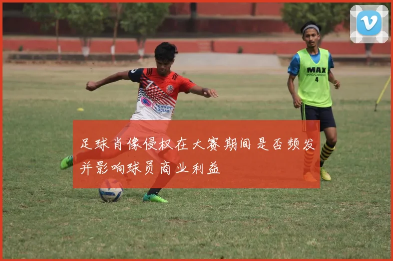 足球肖像侵权在大赛期间是否频发并影响球员商业利益