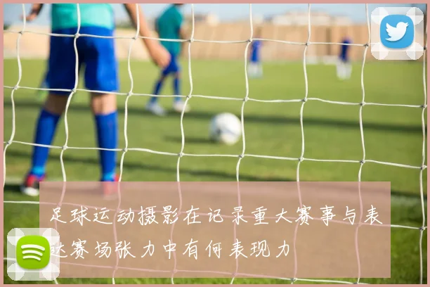 足球运动摄影在记录重大赛事与表达赛场张力中有何表现力